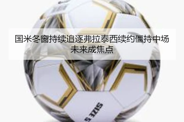 国米冬窗持续追逐弗拉泰西续约僵持中场未来成焦点
