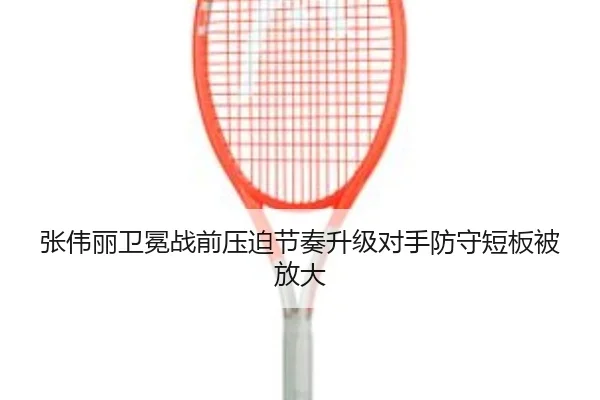 张伟丽卫冕战前压迫节奏升级对手防守短板被放大