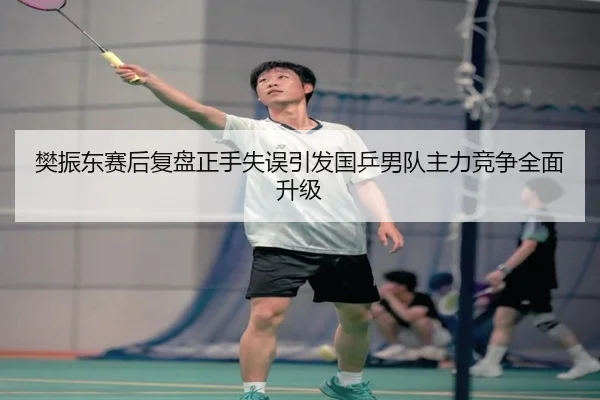 樊振东赛后复盘正手失误引发国乒男队主力竞争全面升级